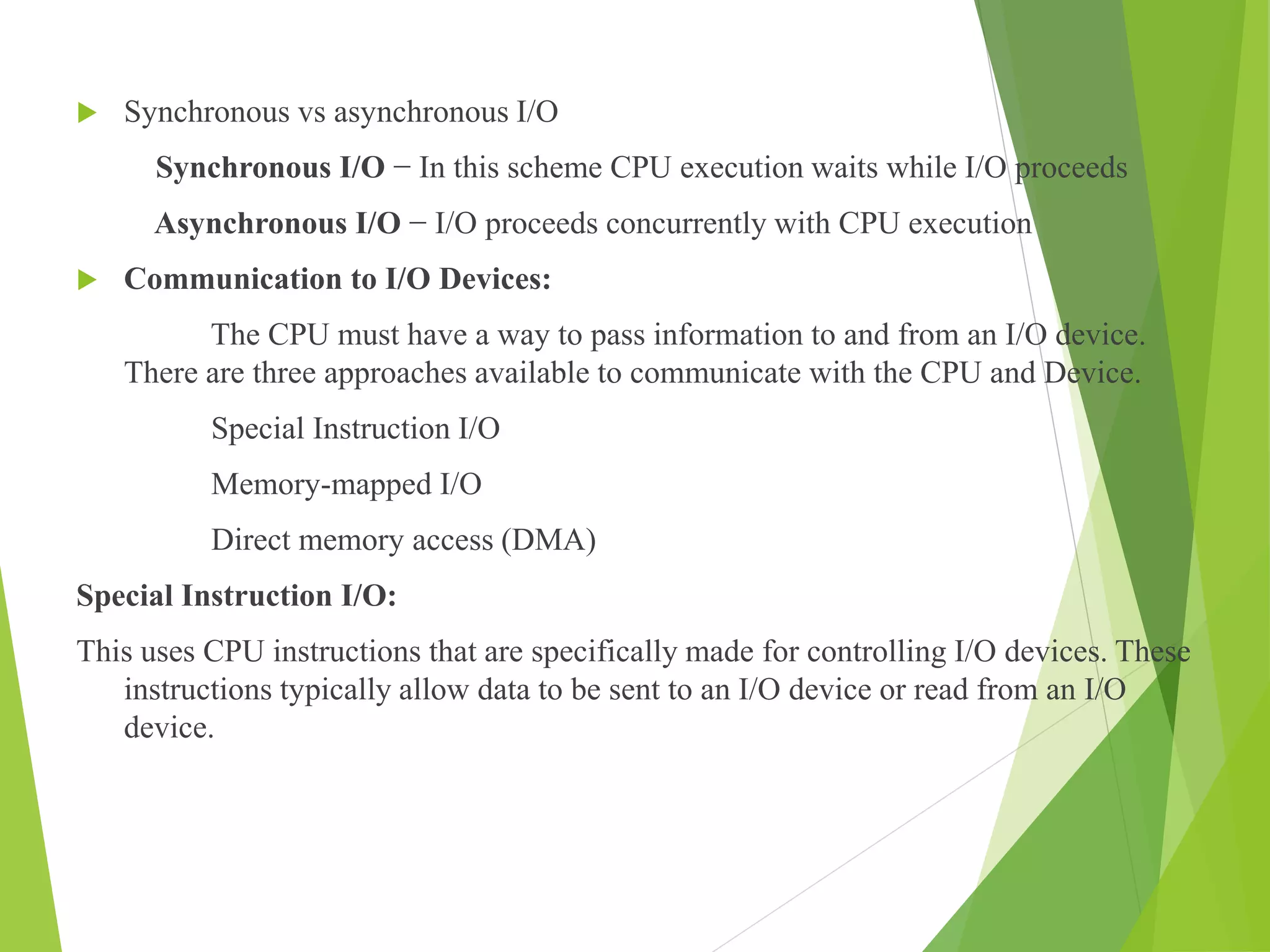  Synchronous vs asynchronous I/O
Synchronous I/O − In this scheme CPU execution waits while I/O proceeds
Asynchronous I/O − I/O proceeds concurrently with CPU execution
 Communication to I/O Devices:
The CPU must have a way to pass information to and from an I/O device.
There are three approaches available to communicate with the CPU and Device.
Special Instruction I/O
Memory-mapped I/O
Direct memory access (DMA)
Special Instruction I/O:
This uses CPU instructions that are specifically made for controlling I/O devices. These
instructions typically allow data to be sent to an I/O device or read from an I/O
device.
 