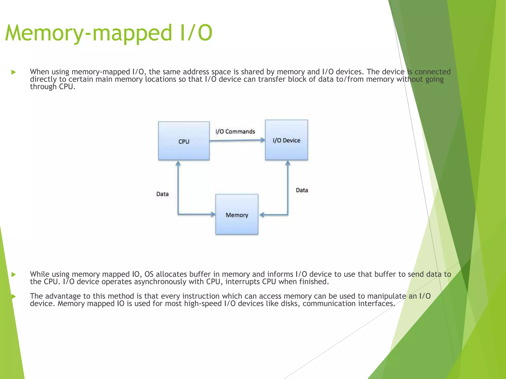 Memory-mapped I/O
 When using memory-mapped I/O, the same address space is shared by memory and I/O devices. The device is connected
directly to certain main memory locations so that I/O device can transfer block of data to/from memory without going
through CPU.
 While using memory mapped IO, OS allocates buffer in memory and informs I/O device to use that buffer to send data to
the CPU. I/O device operates asynchronously with CPU, interrupts CPU when finished.
 The advantage to this method is that every instruction which can access memory can be used to manipulate an I/O
device. Memory mapped IO is used for most high-speed I/O devices like disks, communication interfaces.
 