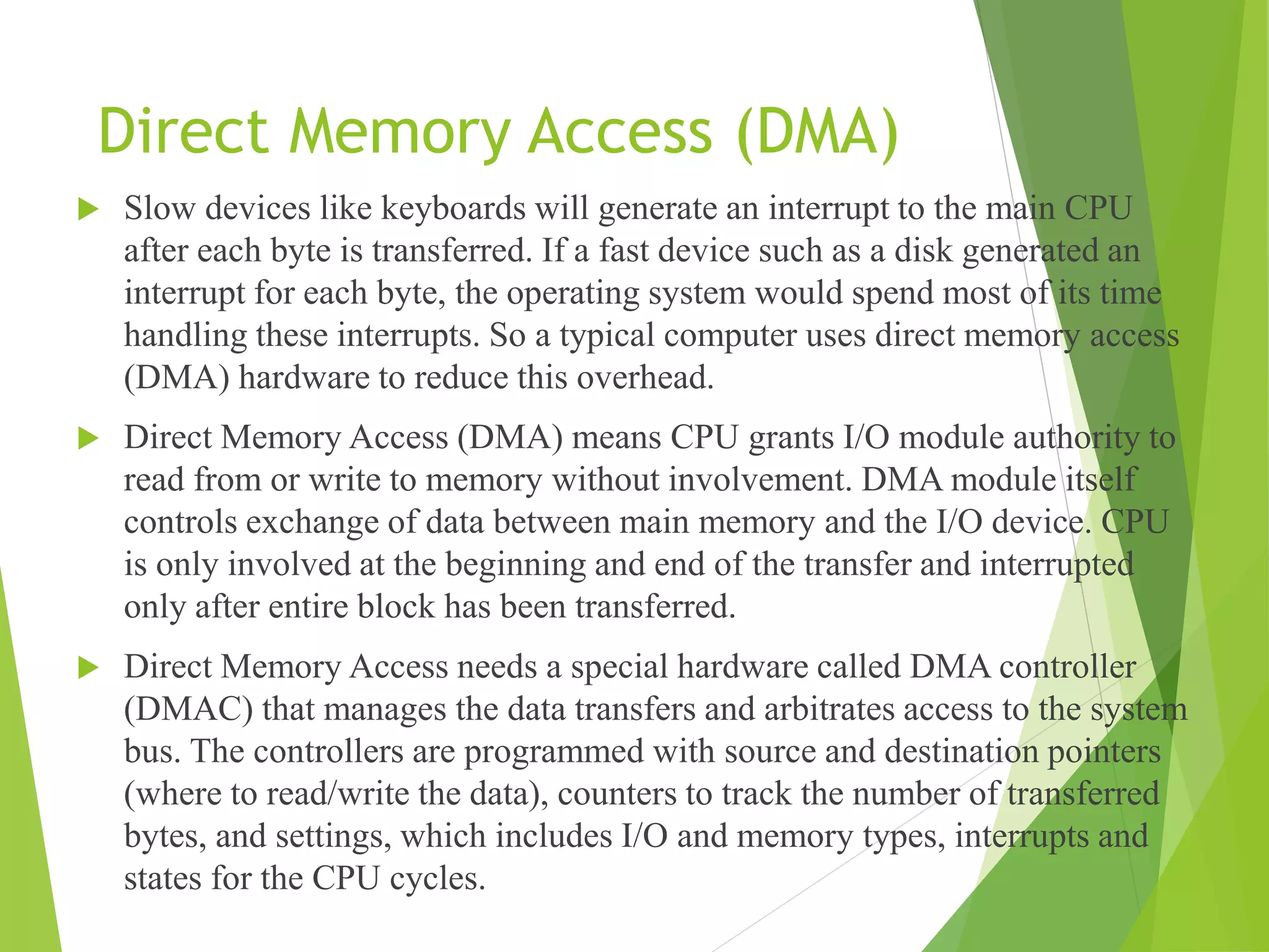 Direct Memory Access (DMA)
 Slow devices like keyboards will generate an interrupt to the main CPU
after each byte is transferred. If a fast device such as a disk generated an
interrupt for each byte, the operating system would spend most of its time
handling these interrupts. So a typical computer uses direct memory access
(DMA) hardware to reduce this overhead.
 Direct Memory Access (DMA) means CPU grants I/O module authority to
read from or write to memory without involvement. DMA module itself
controls exchange of data between main memory and the I/O device. CPU
is only involved at the beginning and end of the transfer and interrupted
only after entire block has been transferred.
 Direct Memory Access needs a special hardware called DMA controller
(DMAC) that manages the data transfers and arbitrates access to the system
bus. The controllers are programmed with source and destination pointers
(where to read/write the data), counters to track the number of transferred
bytes, and settings, which includes I/O and memory types, interrupts and
states for the CPU cycles.
 
