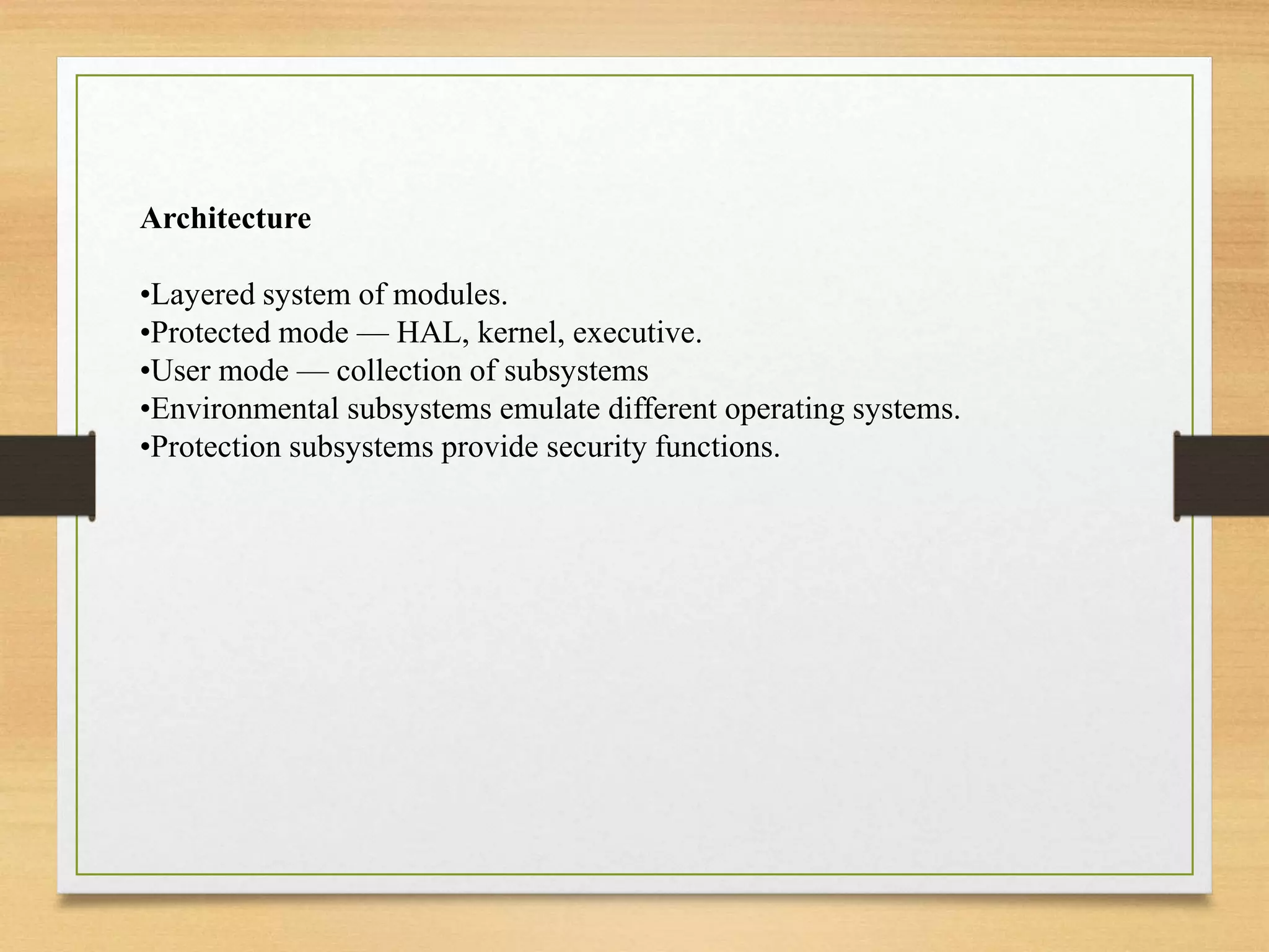 Architecture
•Layered system of modules.
•Protected mode — HAL, kernel, executive.
•User mode — collection of subsystems
•Environmental subsystems emulate different operating systems.
•Protection subsystems provide security functions.
 