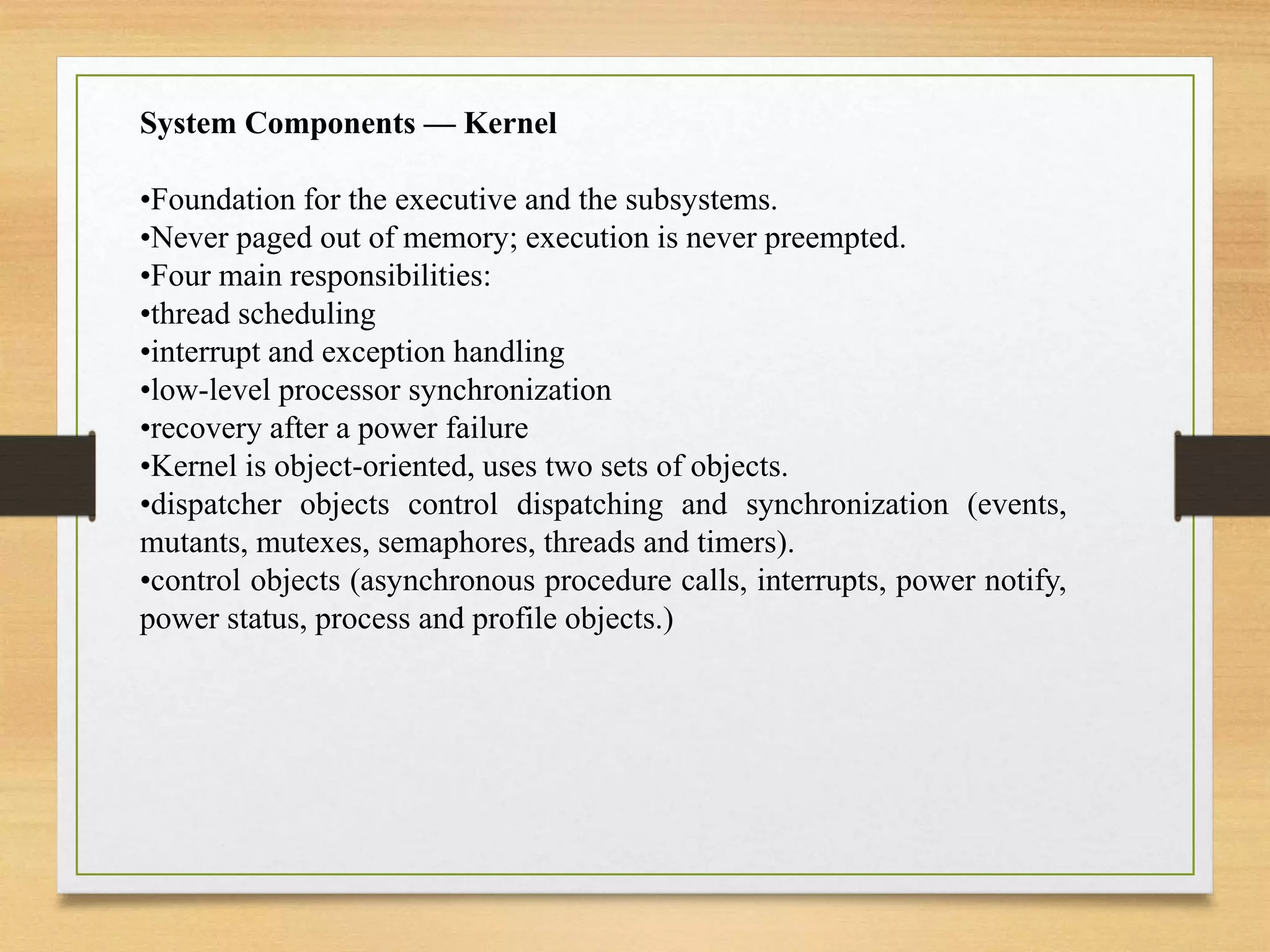 System Components — Kernel
•Foundation for the executive and the subsystems.
•Never paged out of memory; execution is never preempted.
•Four main responsibilities:
•thread scheduling
•interrupt and exception handling
•low-level processor synchronization
•recovery after a power failure
•Kernel is object-oriented, uses two sets of objects.
•dispatcher objects control dispatching and synchronization (events,
mutants, mutexes, semaphores, threads and timers).
•control objects (asynchronous procedure calls, interrupts, power notify,
power status, process and profile objects.)
 