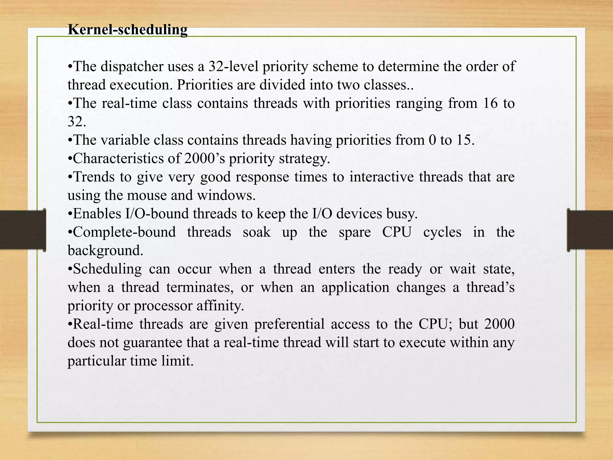 Kernel-scheduling
•The dispatcher uses a 32-level priority scheme to determine the order of
thread execution. Priorities are divided into two classes..
•The real-time class contains threads with priorities ranging from 16 to
32.
•The variable class contains threads having priorities from 0 to 15.
•Characteristics of 2000’s priority strategy.
•Trends to give very good response times to interactive threads that are
using the mouse and windows.
•Enables I/O-bound threads to keep the I/O devices busy.
•Complete-bound threads soak up the spare CPU cycles in the
background.
•Scheduling can occur when a thread enters the ready or wait state,
when a thread terminates, or when an application changes a thread’s
priority or processor affinity.
•Real-time threads are given preferential access to the CPU; but 2000
does not guarantee that a real-time thread will start to execute within any
particular time limit.
 