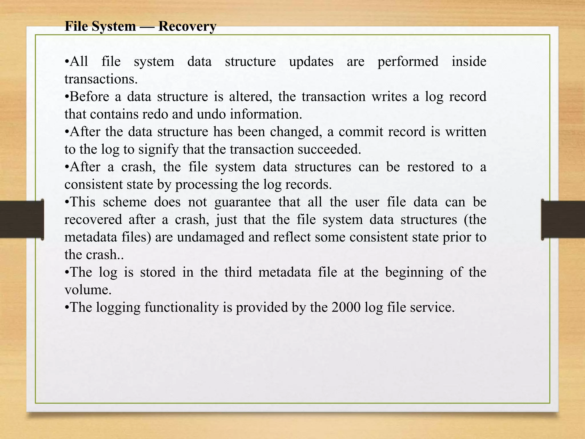 File System — Recovery
•All file system data structure updates are performed inside
transactions.
•Before a data structure is altered, the transaction writes a log record
that contains redo and undo information.
•After the data structure has been changed, a commit record is written
to the log to signify that the transaction succeeded.
•After a crash, the file system data structures can be restored to a
consistent state by processing the log records.
•This scheme does not guarantee that all the user file data can be
recovered after a crash, just that the file system data structures (the
metadata files) are undamaged and reflect some consistent state prior to
the crash..
•The log is stored in the third metadata file at the beginning of the
volume.
•The logging functionality is provided by the 2000 log file service.
 