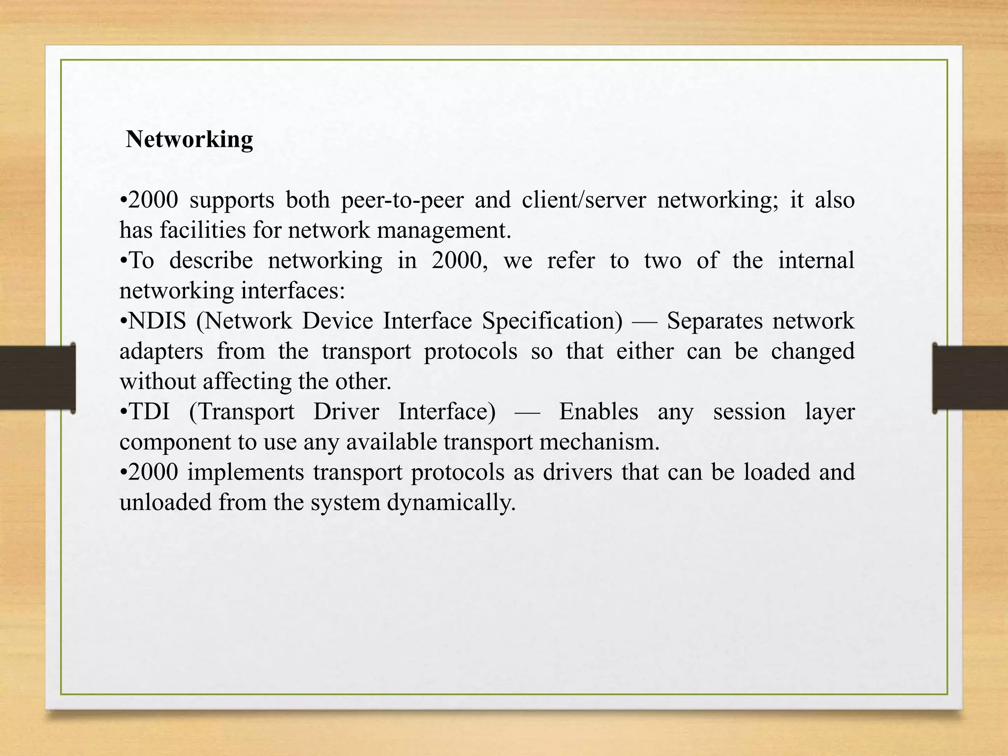Networking
•2000 supports both peer-to-peer and client/server networking; it also
has facilities for network management.
•To describe networking in 2000, we refer to two of the internal
networking interfaces:
•NDIS (Network Device Interface Specification) — Separates network
adapters from the transport protocols so that either can be changed
without affecting the other.
•TDI (Transport Driver Interface) — Enables any session layer
component to use any available transport mechanism.
•2000 implements transport protocols as drivers that can be loaded and
unloaded from the system dynamically.
 