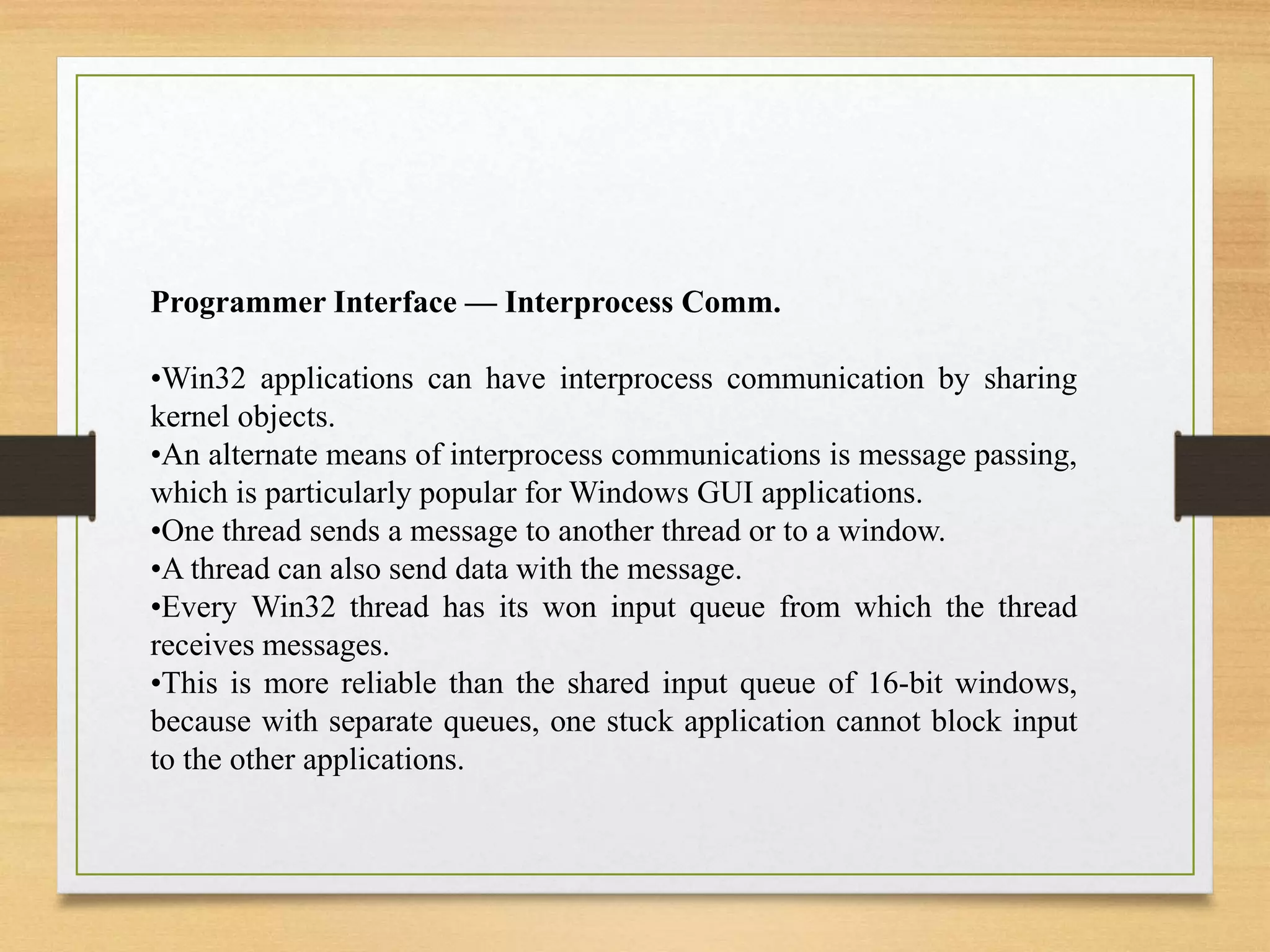 Programmer Interface — Interprocess Comm.
•Win32 applications can have interprocess communication by sharing
kernel objects.
•An alternate means of interprocess communications is message passing,
which is particularly popular for Windows GUI applications.
•One thread sends a message to another thread or to a window.
•A thread can also send data with the message.
•Every Win32 thread has its won input queue from which the thread
receives messages.
•This is more reliable than the shared input queue of 16-bit windows,
because with separate queues, one stuck application cannot block input
to the other applications.
 