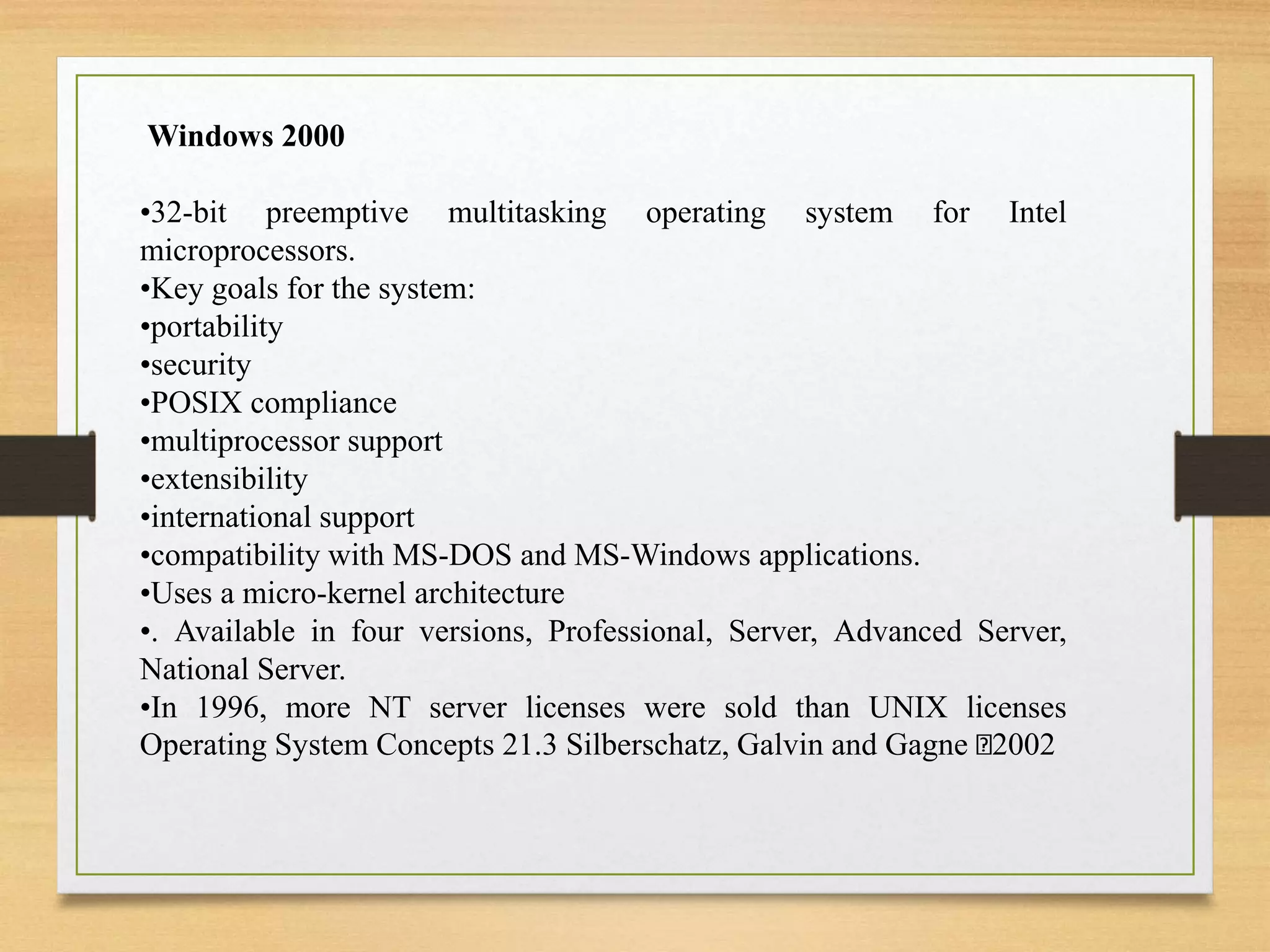 Windows 2000
•32-bit preemptive multitasking operating system for Intel
microprocessors.
•Key goals for the system:
•portability
•security
•POSIX compliance
•multiprocessor support
•extensibility
•international support
•compatibility with MS-DOS and MS-Windows applications.
•Uses a micro-kernel architecture
•. Available in four versions, Professional, Server, Advanced Server,
National Server.
•In 1996, more NT server licenses were sold than UNIX licenses
Operating System Concepts 21.3 Silberschatz, Galvin and Gagne 2002
 