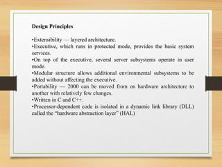 Design Principles
•Extensibility — layered architecture.
•Executive, which runs in protected mode, provides the basic system
services.
•On top of the executive, several server subsystems operate in user
mode.
•Modular structure allows additional environmental subsystems to be
added without affecting the executive.
•Portability — 2000 can be moved from on hardware architecture to
another with relatively few changes.
•Written in C and C++.
•Processor-dependent code is isolated in a dynamic link library (DLL)
called the “hardware abstraction layer” (HAL)
 