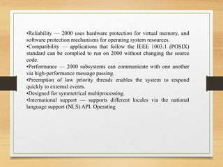 •Reliability — 2000 uses hardware protection for virtual memory, and
software protection mechanisms for operating system resources.
•Compatibility — applications that follow the IEEE 1003.1 (POSIX)
standard can be complied to run on 2000 without changing the source
code.
•Performance — 2000 subsystems can communicate with one another
via high-performance message passing.
•Preemption of low priority threads enables the system to respond
quickly to external events.
•Designed for symmetrical multiprocessing.
•International support — supports different locales via the national
language support (NLS) API. Operating
 
