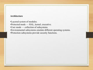 Architecture
•Layered system of modules.
•Protected mode — HAL, kernel, executive.
•User mode — collection of subsystems
•Environmental subsystems emulate different operating systems.
•Protection subsystems provide security functions.
 
