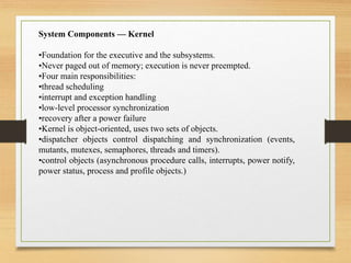 System Components — Kernel
•Foundation for the executive and the subsystems.
•Never paged out of memory; execution is never preempted.
•Four main responsibilities:
•thread scheduling
•interrupt and exception handling
•low-level processor synchronization
•recovery after a power failure
•Kernel is object-oriented, uses two sets of objects.
•dispatcher objects control dispatching and synchronization (events,
mutants, mutexes, semaphores, threads and timers).
•control objects (asynchronous procedure calls, interrupts, power notify,
power status, process and profile objects.)
 