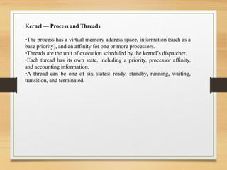 Kernel — Process and Threads
•The process has a virtual memory address space, information (such as a
base priority), and an affinity for one or more processors.
•Threads are the unit of execution scheduled by the kernel’s dispatcher.
•Each thread has its own state, including a priority, processor affinity,
and accounting information.
•A thread can be one of six states: ready, standby, running, waiting,
transition, and terminated.
 