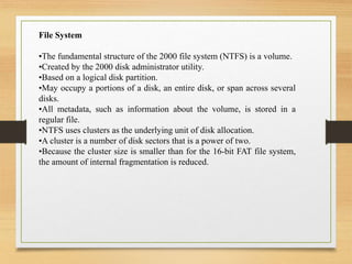 File System
•The fundamental structure of the 2000 file system (NTFS) is a volume.
•Created by the 2000 disk administrator utility.
•Based on a logical disk partition.
•May occupy a portions of a disk, an entire disk, or span across several
disks.
•All metadata, such as information about the volume, is stored in a
regular file.
•NTFS uses clusters as the underlying unit of disk allocation.
•A cluster is a number of disk sectors that is a power of two.
•Because the cluster size is smaller than for the 16-bit FAT file system,
the amount of internal fragmentation is reduced.
 