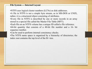 File System — Internal Layout
•NTFS uses logical cluster numbers (LCNs) as disk addresses.
•A file in NTFS is not a simple byte stream, as in MS-DOS or UNIX,
rather, it is a structured object consisting of attributes.
•Every file in NTFS is described by one or more records in an array
stored in a special file called the Master File Table (MFT).
•Each file on an NTFS volume has a unique ID called a file reference.
•64-bit quantity that consists of a 48-bit file number and a 16- bit
sequence number.
•Can be used to perform internal consistency checks.
•The NTFS name space is organized by a hierarchy of directories; the
index root contains the top level of the B+ tree.
 