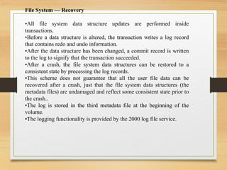 File System — Recovery
•All file system data structure updates are performed inside
transactions.
•Before a data structure is altered, the transaction writes a log record
that contains redo and undo information.
•After the data structure has been changed, a commit record is written
to the log to signify that the transaction succeeded.
•After a crash, the file system data structures can be restored to a
consistent state by processing the log records.
•This scheme does not guarantee that all the user file data can be
recovered after a crash, just that the file system data structures (the
metadata files) are undamaged and reflect some consistent state prior to
the crash..
•The log is stored in the third metadata file at the beginning of the
volume.
•The logging functionality is provided by the 2000 log file service.
 