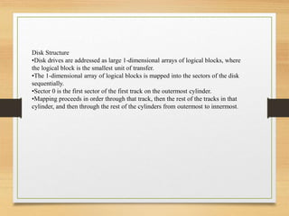 Disk Structure
•Disk drives are addressed as large 1-dimensional arrays of logical blocks, where
the logical block is the smallest unit of transfer.
•The 1-dimensional array of logical blocks is mapped into the sectors of the disk
sequentially.
•Sector 0 is the first sector of the first track on the outermost cylinder.
•Mapping proceeds in order through that track, then the rest of the tracks in that
cylinder, and then through the rest of the cylinders from outermost to innermost.
 
