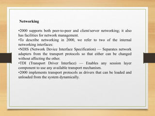 Networking
•2000 supports both peer-to-peer and client/server networking; it also
has facilities for network management.
•To describe networking in 2000, we refer to two of the internal
networking interfaces:
•NDIS (Network Device Interface Specification) — Separates network
adapters from the transport protocols so that either can be changed
without affecting the other.
•TDI (Transport Driver Interface) — Enables any session layer
component to use any available transport mechanism.
•2000 implements transport protocols as drivers that can be loaded and
unloaded from the system dynamically.
 