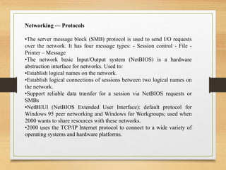 Networking — Protocols
•The server message block (SMB) protocol is used to send I/O requests
over the network. It has four message types: - Session control - File -
Printer – Message
•The network basic Input/Output system (NetBIOS) is a hardware
abstraction interface for networks. Used to:
•Establish logical names on the network.
•Establish logical connections of sessions between two logical names on
the network.
•Support reliable data transfer for a session via NetBIOS requests or
SMBs
•NetBEUI (NetBIOS Extended User Interface): default protocol for
Windows 95 peer networking and Windows for Workgroups; used when
2000 wants to share resources with these networks.
•2000 uses the TCP/IP Internet protocol to connect to a wide variety of
operating systems and hardware platforms.
 