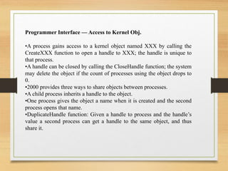 Programmer Interface — Access to Kernel Obj.
•A process gains access to a kernel object named XXX by calling the
CreateXXX function to open a handle to XXX; the handle is unique to
that process.
•A handle can be closed by calling the CloseHandle function; the system
may delete the object if the count of processes using the object drops to
0.
•2000 provides three ways to share objects between processes.
•A child process inherits a handle to the object.
•One process gives the object a name when it is created and the second
process opens that name.
•DuplicateHandle function: Given a handle to process and the handle’s
value a second process can get a handle to the same object, and thus
share it.
 