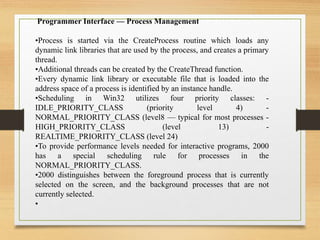 Programmer Interface — Process Management
•Process is started via the CreateProcess routine which loads any
dynamic link libraries that are used by the process, and creates a primary
thread.
•Additional threads can be created by the CreateThread function.
•Every dynamic link library or executable file that is loaded into the
address space of a process is identified by an instance handle.
•Scheduling in Win32 utilizes four priority classes: -
IDLE_PRIORITY_CLASS (priority level 4) -
NORMAL_PRIORITY_CLASS (level8 — typical for most processes -
HIGH_PRIORITY_CLASS (level 13) -
REALTIME_PRIORITY_CLASS (level 24)
•To provide performance levels needed for interactive programs, 2000
has a special scheduling rule for processes in the
NORMAL_PRIORITY_CLASS.
•2000 distinguishes between the foreground process that is currently
selected on the screen, and the background processes that are not
currently selected.
•
 