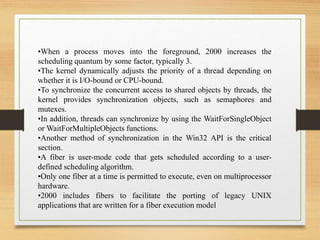 •When a process moves into the foreground, 2000 increases the
scheduling quantum by some factor, typically 3.
•The kernel dynamically adjusts the priority of a thread depending on
whether it is I/O-bound or CPU-bound.
•To synchronize the concurrent access to shared objects by threads, the
kernel provides synchronization objects, such as semaphores and
mutexes.
•In addition, threads can synchronize by using the WaitForSingleObject
or WaitForMultipleObjects functions.
•Another method of synchronization in the Win32 API is the critical
section.
•A fiber is user-mode code that gets scheduled according to a user-
defined scheduling algorithm.
•Only one fiber at a time is permitted to execute, even on multiprocessor
hardware.
•2000 includes fibers to facilitate the porting of legacy UNIX
applications that are written for a fiber execution model
 