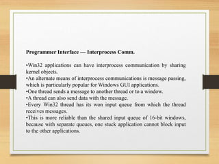 Programmer Interface — Interprocess Comm.
•Win32 applications can have interprocess communication by sharing
kernel objects.
•An alternate means of interprocess communications is message passing,
which is particularly popular for Windows GUI applications.
•One thread sends a message to another thread or to a window.
•A thread can also send data with the message.
•Every Win32 thread has its won input queue from which the thread
receives messages.
•This is more reliable than the shared input queue of 16-bit windows,
because with separate queues, one stuck application cannot block input
to the other applications.
 