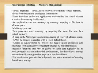 Programmer Interface — Memory Management
•Virtual memory: - VirtualAlloc reserves or commits virtual memory. -
VirtualFree decommits or releases the memory.
•These functions enable the application to determine the virtual address
at which the memory is allocated.
•An application can use memory by memory mapping a file into its
address space.
•Multistage process.
•Two processes share memory by mapping the same file into their
virtual memory.
•A heap in the Win32 environment is a region of reserved address space.
• A Win 32 process is created with a 1 MB default heap.
• Access is synchronized to protect the heap’s space allocation data
structures from damage by concurrent updates by multiple threads.
•Because functions that rely on global or static data typically fail to
work properly in a multithreaded environment, the thread-local storage
mechanism allocates global storage on a per-thread basis
•The mechanism provides both dynamic and static methods of creating
thread-local storage.
 