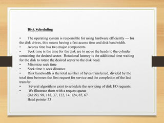 Disk Scheduling
• The operating system is responsible for using hardware efficiently — for
the disk drives, this means having a fast access time and disk bandwidth.
• Access time has two major components
• Seek time is the time for the disk are to move the heads to the cylinder
containing the desired sector. Rotational latency is the additional time waiting
for the disk to rotate the desired sector to the disk head.
• Minimize seek time
• Seek time ≈ seek distance
• Disk bandwidth is the total number of bytes transferred, divided by the
total time between the first request for service and the completion of the last
transfer.
• Several algorithms exist to schedule the servicing of disk I/O requests.
• We illustrate them with a request queue
(0-199). 98, 183, 37, 122, 14, 124, 65, 67
Head pointer 53
 