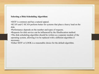 Selecting a Disk-Scheduling Algorithm:
•SSTF is common and has a natural appeal.
•SCAN and C-SCAN perform better for systems that place a heavy load on the
disk.
•Performance depends on the number and types of requests.
•Requests for disk service can be influenced by the fileallocation method.
•The disk-scheduling algorithm should be written as a separate module of the
operating system, allowing it to be replaced with a different algorithm if
necessary.
•Either SSTF or LOOK is a reasonable choice for the default algorithm.
 
