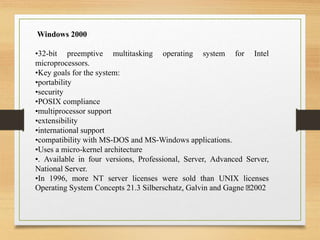 Windows 2000
•32-bit preemptive multitasking operating system for Intel
microprocessors.
•Key goals for the system:
•portability
•security
•POSIX compliance
•multiprocessor support
•extensibility
•international support
•compatibility with MS-DOS and MS-Windows applications.
•Uses a micro-kernel architecture
•. Available in four versions, Professional, Server, Advanced Server,
National Server.
•In 1996, more NT server licenses were sold than UNIX licenses
Operating System Concepts 21.3 Silberschatz, Galvin and Gagne 2002
 