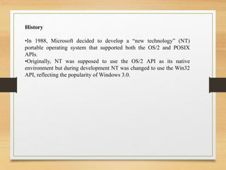 History
•In 1988, Microsoft decided to develop a “new technology” (NT)
portable operating system that supported both the OS/2 and POSIX
APIs.
•Originally, NT was supposed to use the OS/2 API as its native
environment but during development NT was changed to use the Win32
API, reflecting the popularity of Windows 3.0.
 
