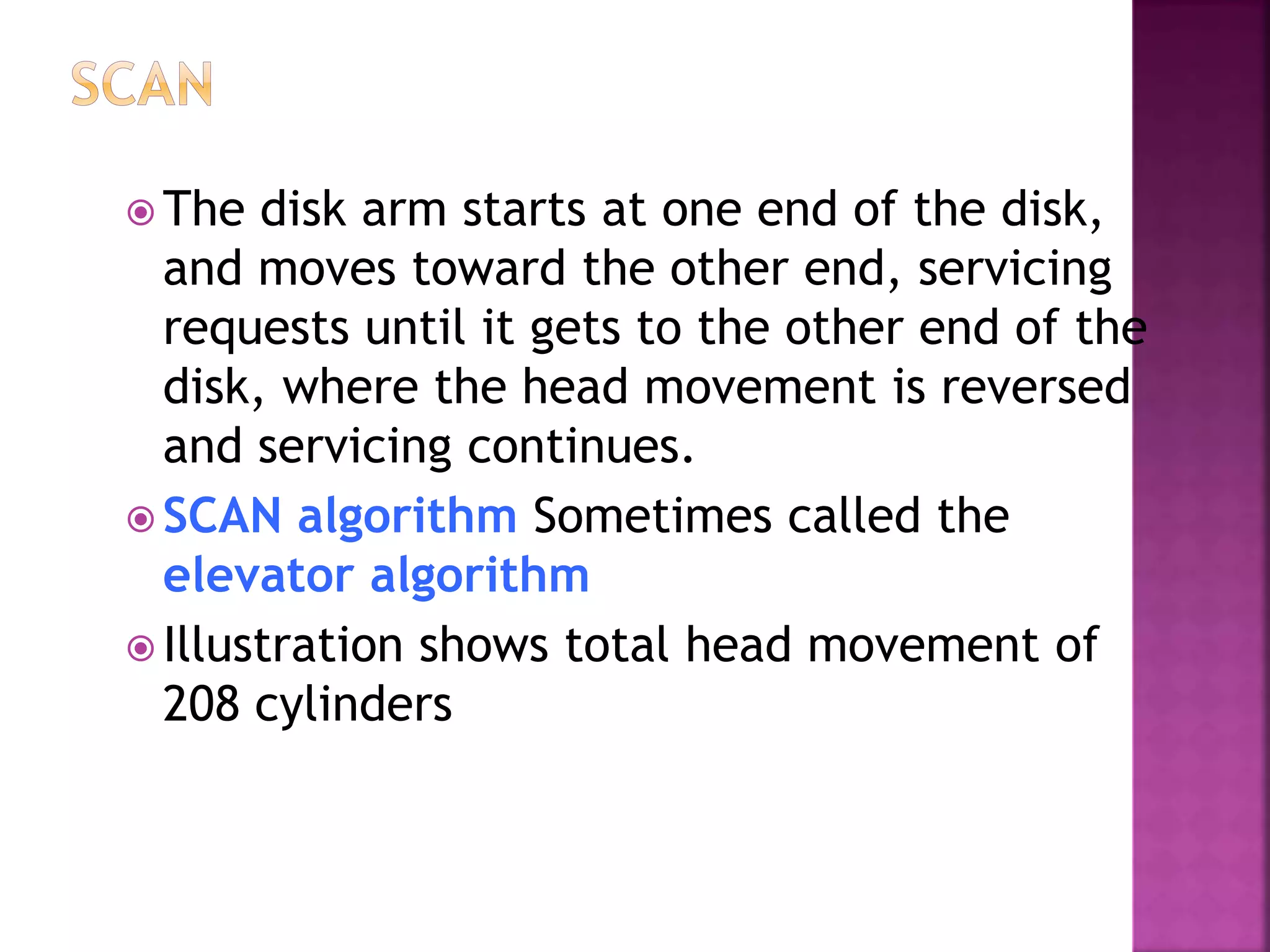 The disk arm starts at one end of the disk,
and moves toward the other end, servicing
requests until it gets to the other end of the
disk, where the head movement is reversed
and servicing continues.
 SCAN algorithm Sometimes called the
elevator algorithm
 Illustration shows total head movement of
208 cylinders
 