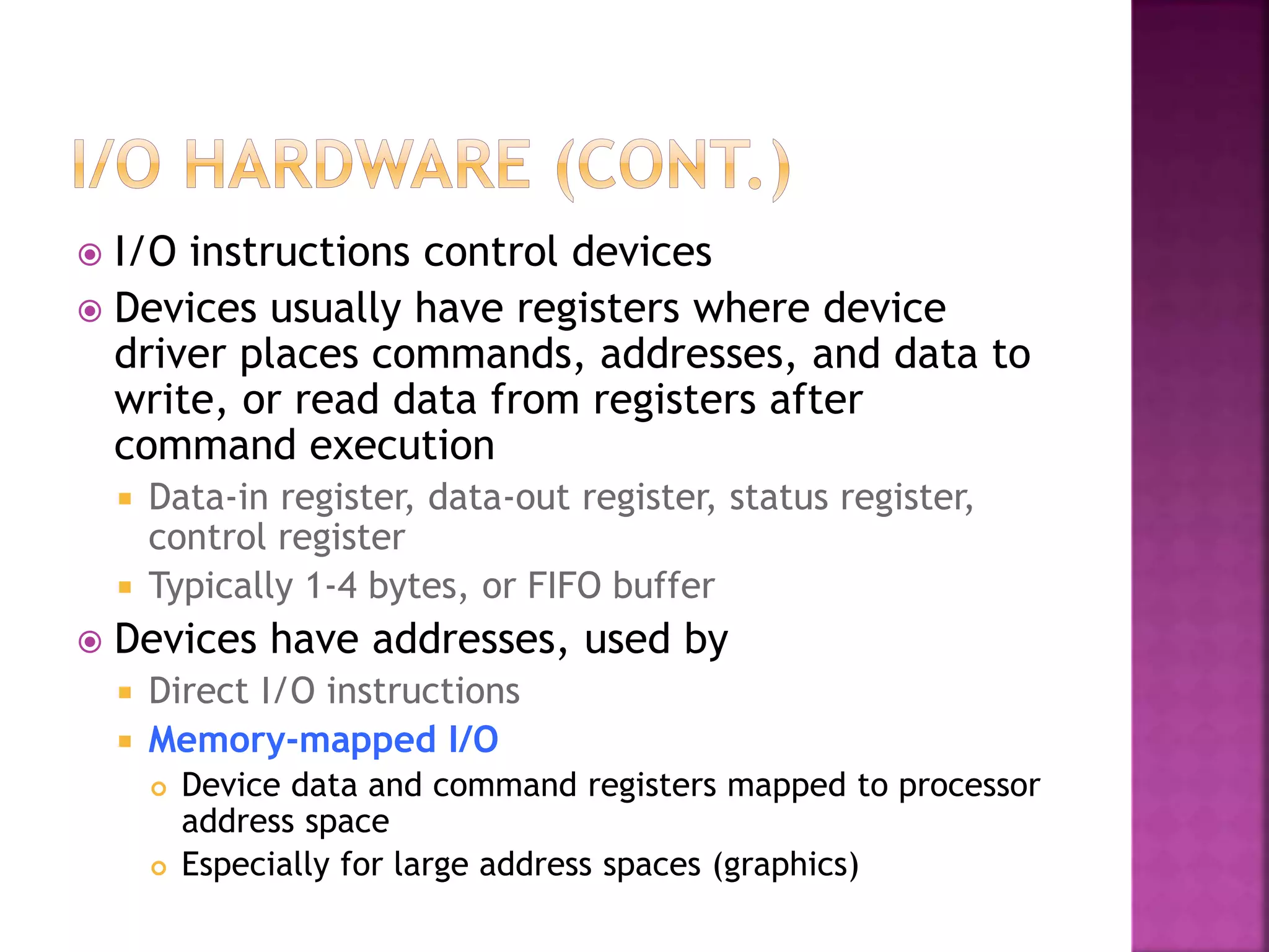  I/O instructions control devices
 Devices usually have registers where device
driver places commands, addresses, and data to
write, or read data from registers after
command execution
 Data-in register, data-out register, status register,
control register
 Typically 1-4 bytes, or FIFO buffer
 Devices have addresses, used by
 Direct I/O instructions
 Memory-mapped I/O
 Device data and command registers mapped to processor
address space
 Especially for large address spaces (graphics)
 