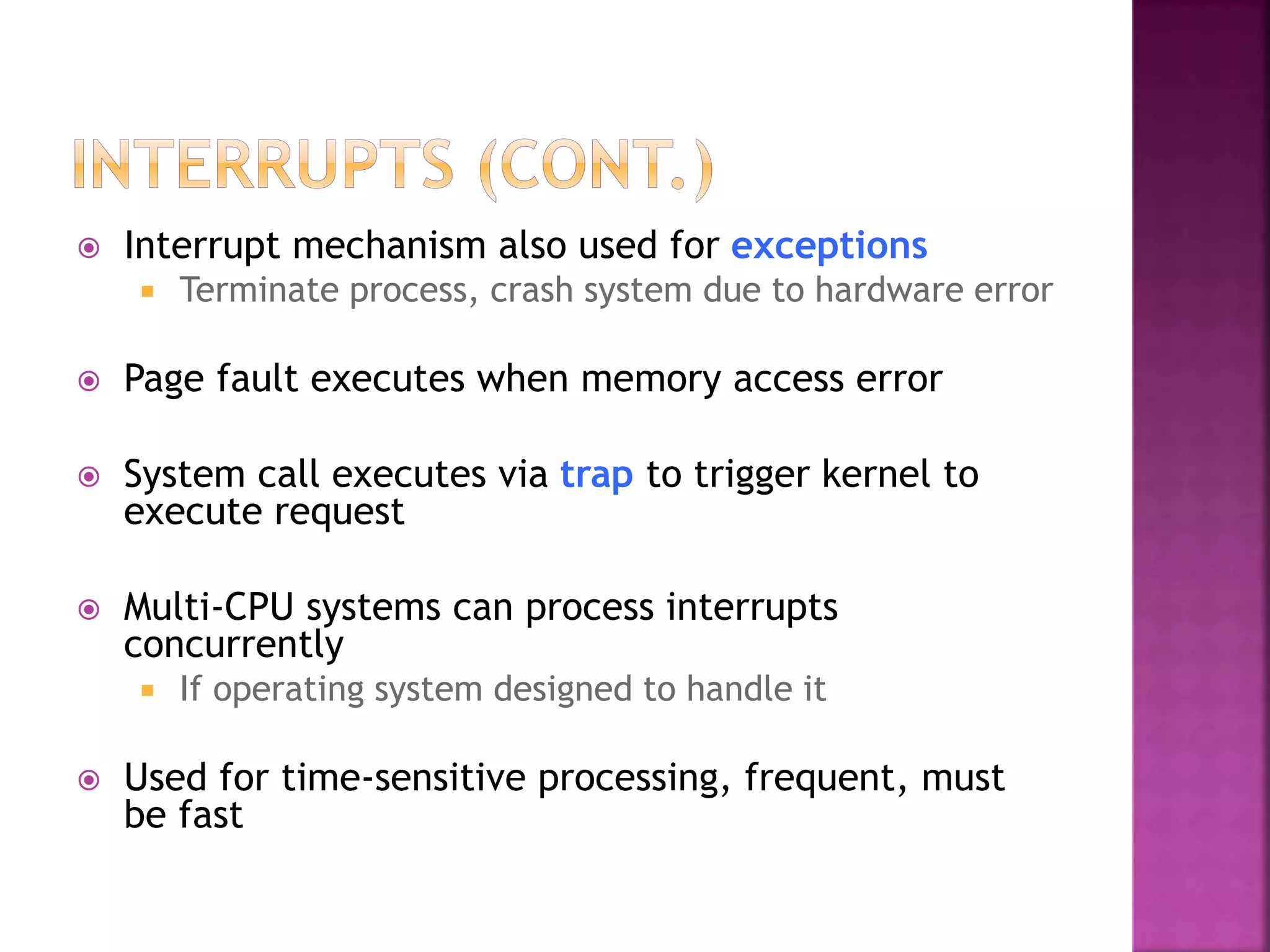  Interrupt mechanism also used for exceptions
 Terminate process, crash system due to hardware error
 Page fault executes when memory access error
 System call executes via trap to trigger kernel to
execute request
 Multi-CPU systems can process interrupts
concurrently
 If operating system designed to handle it
 Used for time-sensitive processing, frequent, must
be fast
 