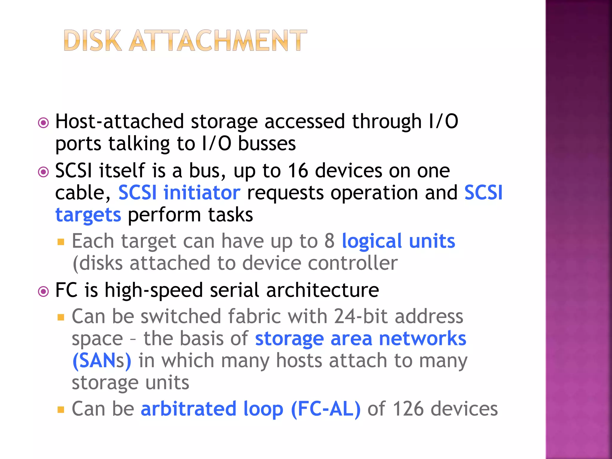  Host-attached storage accessed through I/O
ports talking to I/O busses
 SCSI itself is a bus, up to 16 devices on one
cable, SCSI initiator requests operation and SCSI
targets perform tasks
 Each target can have up to 8 logical units
(disks attached to device controller
 FC is high-speed serial architecture
 Can be switched fabric with 24-bit address
space – the basis of storage area networks
(SANs) in which many hosts attach to many
storage units
 Can be arbitrated loop (FC-AL) of 126 devices
 