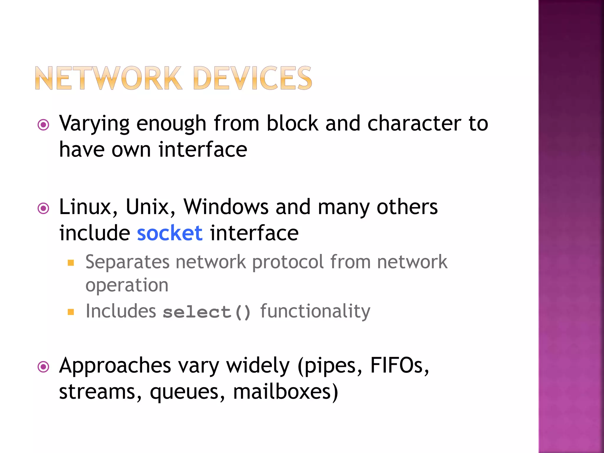  Varying enough from block and character to
have own interface
 Linux, Unix, Windows and many others
include socket interface
 Separates network protocol from network
operation
 Includes select() functionality
 Approaches vary widely (pipes, FIFOs,
streams, queues, mailboxes)
 
