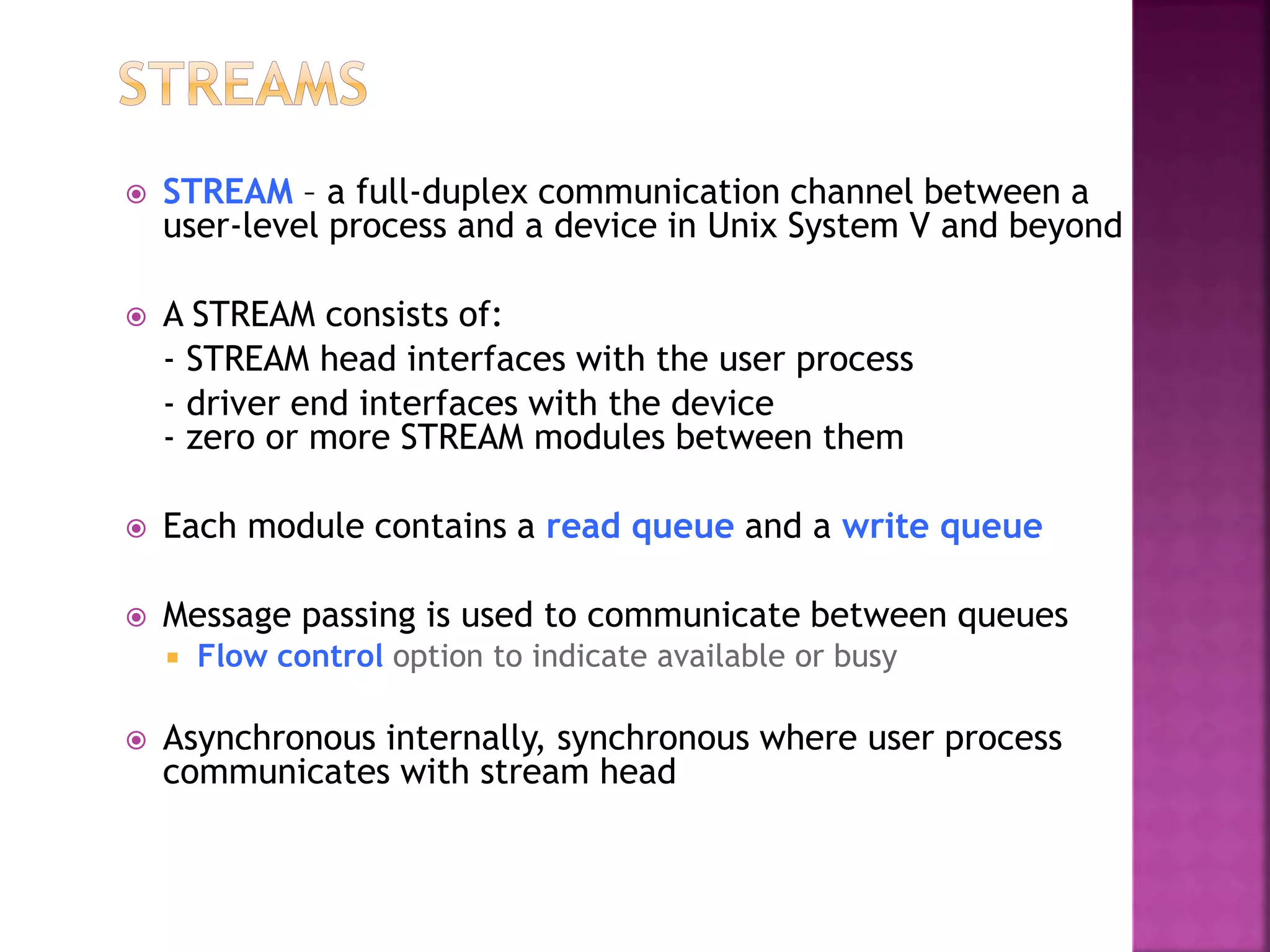  STREAM – a full-duplex communication channel between a
user-level process and a device in Unix System V and beyond
 A STREAM consists of:
- STREAM head interfaces with the user process
- driver end interfaces with the device
- zero or more STREAM modules between them
 Each module contains a read queue and a write queue
 Message passing is used to communicate between queues
 Flow control option to indicate available or busy
 Asynchronous internally, synchronous where user process
communicates with stream head
 
