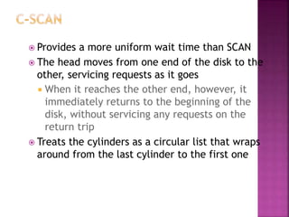  Provides a more uniform wait time than SCAN
 The head moves from one end of the disk to the
other, servicing requests as it goes
 When it reaches the other end, however, it
immediately returns to the beginning of the
disk, without servicing any requests on the
return trip
 Treats the cylinders as a circular list that wraps
around from the last cylinder to the first one
 