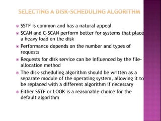  SSTF is common and has a natural appeal
 SCAN and C-SCAN perform better for systems that place
a heavy load on the disk
 Performance depends on the number and types of
requests
 Requests for disk service can be influenced by the file-
allocation method
 The disk-scheduling algorithm should be written as a
separate module of the operating system, allowing it to
be replaced with a different algorithm if necessary
 Either SSTF or LOOK is a reasonable choice for the
default algorithm
 