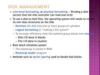 Low-level formatting, or physical formatting — Dividing a disk into
sectors that the disk controller can read and write
 To use a disk to hold files, the operating system still needs to record
its own data structures on the disk
 Partition the disk into one or more groups of cylinders
 Logical formatting or “making a file system”
 To increase efficiency most file systems group blocks into clusters
 Disk I/O done in blocks
 File I/O done in clusters
 Boot block initializes system
 The bootstrap is stored in ROM
 Bootstrap loader program
 Methods such as sector sparing used to handle bad blocks
 