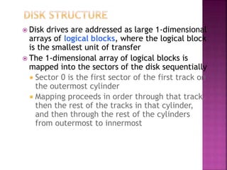  Disk drives are addressed as large 1-dimensional
arrays of logical blocks, where the logical block
is the smallest unit of transfer
 The 1-dimensional array of logical blocks is
mapped into the sectors of the disk sequentially
 Sector 0 is the first sector of the first track on
the outermost cylinder
 Mapping proceeds in order through that track,
then the rest of the tracks in that cylinder,
and then through the rest of the cylinders
from outermost to innermost
 