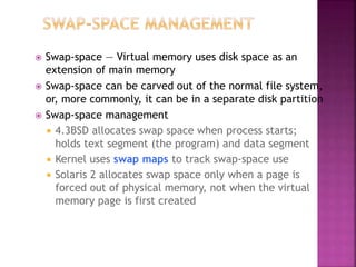  Swap-space — Virtual memory uses disk space as an
extension of main memory
 Swap-space can be carved out of the normal file system,
or, more commonly, it can be in a separate disk partition
 Swap-space management
 4.3BSD allocates swap space when process starts;
holds text segment (the program) and data segment
 Kernel uses swap maps to track swap-space use
 Solaris 2 allocates swap space only when a page is
forced out of physical memory, not when the virtual
memory page is first created
 