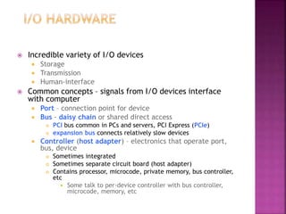 Incredible variety of I/O devices
 Storage
 Transmission
 Human-interface
 Common concepts – signals from I/O devices interface
with computer
 Port – connection point for device
 Bus - daisy chain or shared direct access
 PCI bus common in PCs and servers, PCI Express (PCIe)
 expansion bus connects relatively slow devices
 Controller (host adapter) – electronics that operate port,
bus, device
 Sometimes integrated
 Sometimes separate circuit board (host adapter)
 Contains processor, microcode, private memory, bus controller,
etc
 Some talk to per-device controller with bus controller,
microcode, memory, etc
 