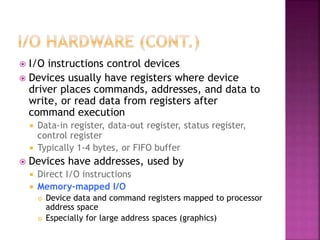  I/O instructions control devices
 Devices usually have registers where device
driver places commands, addresses, and data to
write, or read data from registers after
command execution
 Data-in register, data-out register, status register,
control register
 Typically 1-4 bytes, or FIFO buffer
 Devices have addresses, used by
 Direct I/O instructions
 Memory-mapped I/O
 Device data and command registers mapped to processor
address space
 Especially for large address spaces (graphics)
 