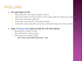  For each byte of I/O
1. Read busy bit from status register until 0
2. Host sets read or write bit and if write copies data into data-out register
3. Host sets command-ready bit
4. Controller sets busy bit, executes transfer
5. Controller clears busy bit, error bit, command-ready bit when transfer done
 Step 1 is busy-wait cycle to wait for I/O from device
 Reasonable if device is fast
 But inefficient if device slow
 CPU switches to other tasks?
 But if miss a cycle data overwritten / lost
 