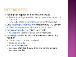  Polling can happen in 3 instruction cycles
 Read status, logical-and to extract status bit, branch if
not zero
 How to be more efficient if non-zero infrequently?
 CPU Interrupt-request line triggered by I/O device
 Checked by processor after each instruction
 Interrupt handler receives interrupts
 Maskable to ignore or delay some interrupts
 Interrupt vector to dispatch interrupt to correct
handler
 Context switch at start and end
 Based on priority
 Some nonmaskable
 Interrupt chaining if more than one device at same
interrupt number
 