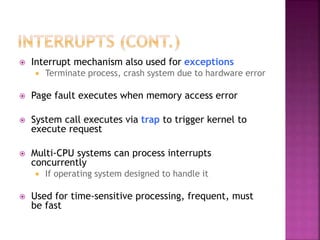  Interrupt mechanism also used for exceptions
 Terminate process, crash system due to hardware error
 Page fault executes when memory access error
 System call executes via trap to trigger kernel to
execute request
 Multi-CPU systems can process interrupts
concurrently
 If operating system designed to handle it
 Used for time-sensitive processing, frequent, must
be fast
 