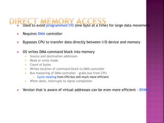  Used to avoid programmed I/O (one byte at a time) for large data movement
 Requires DMA controller
 Bypasses CPU to transfer data directly between I/O device and memory
 OS writes DMA command block into memory
 Source and destination addresses
 Read or write mode
 Count of bytes
 Writes location of command block to DMA controller
 Bus mastering of DMA controller – grabs bus from CPU
 Cycle stealing from CPU but still much more efficient
 When done, interrupts to signal completion
 Version that is aware of virtual addresses can be even more efficient - DVMA
 