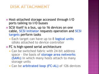  Host-attached storage accessed through I/O
ports talking to I/O busses
 SCSI itself is a bus, up to 16 devices on one
cable, SCSI initiator requests operation and SCSI
targets perform tasks
 Each target can have up to 8 logical units
(disks attached to device controller
 FC is high-speed serial architecture
 Can be switched fabric with 24-bit address
space – the basis of storage area networks
(SANs) in which many hosts attach to many
storage units
 Can be arbitrated loop (FC-AL) of 126 devices
 