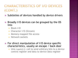  Subtleties of devices handled by device drivers
 Broadly I/O devices can be grouped by the OS
into
 Block I/O
 Character I/O (Stream)
 Memory-mapped file access
 Network sockets
 For direct manipulation of I/O device specific
characteristics, usually an escape / back door
 Unix ioctl() call to send arbitrary bits to a device
control register and data to device data register
 