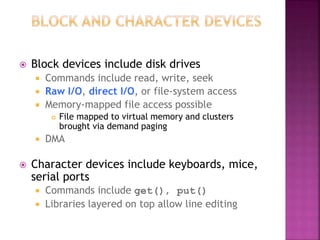  Block devices include disk drives
 Commands include read, write, seek
 Raw I/O, direct I/O, or file-system access
 Memory-mapped file access possible
 File mapped to virtual memory and clusters
brought via demand paging
 DMA
 Character devices include keyboards, mice,
serial ports
 Commands include get(), put()
 Libraries layered on top allow line editing
 